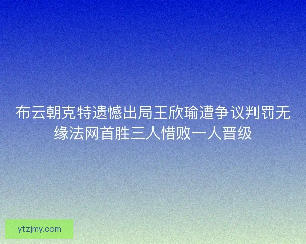 布云朝克特遗憾出局王欣瑜遭争议判罚无缘法网首胜三人惜败一人晋级