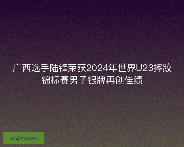 广西选手陆锋荣获2024年世界U23摔跤锦标赛男子银牌再创佳绩